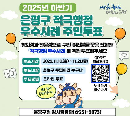 2025년 하반기
은평구 적극행정 우수사례 주민투표
창의성과 전문성으로 구민 여러분을 웃음 짓게한 
적극행정 우수사례에 직접 투표해주세요
투표기간 : 2025. 11. 10.(월) ~ 11. 21.(금)
투표대상 : 은평구민 주민이면 누구나
투표방법 : 온라인투표
은평구청 감사담당관 351-6073