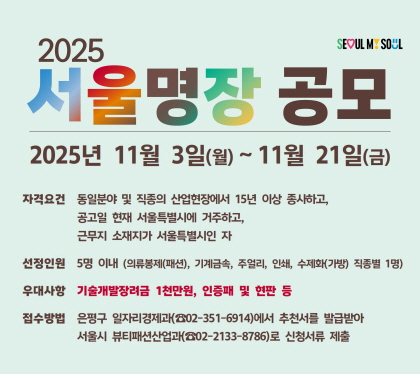 2025 서울명장 공모
2025년 11월 3일 ~ 11월 21일
자격요건 동일분야 및 직종의 산업현장에서 15년 이상 종사하고, 공고깅ㄹ 현재 서울특별시에 거주하고, 근무지 소재지가 서울특별시인 자
선정인원 5명 이내 (의류봉제, 기계금속, 주얼리, 인쇄, 수제화 지종별 1명)
우대사항 기술개발장려금 1천만원. 인증패 및 현판 등
접수방법 은평구 일자리경제과 (02-351-6914)에서 추천서를 발급받아 서울시 뷰티페션사업과(02-2133-8786)로 신청서류 제출