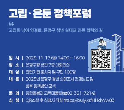 고립․은둔 정책포럼
 “고립을 넘어 연결로, 은평구 청년 실태와 민관 협력의 길”

   ○ 일시 : 2025. 11. 17.(월) 14:00 ~ 16:00
  ○ 장소 : 은평구청 본관 7층 대회의실
  ○ 대상 : 관련기관 종사자 및 구민 100명 
  ○ 내용 : 2025년 은평구 청년 실태조사 결과발표 및 향후 정책방안 모색
  ○ 문의 : 통합돌봄과 고독대응팀(☎02-351-7214)
  ○ 신청 : QR스캔 후 신청서 작성 https://buly.kr/HHdWw83 
  /QR코드(https://buly.kr/HHdWw83 )