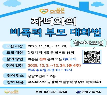 자녀와의 비폭력 부모 대화법
  - 모집 기간 : 2025. 11. 10. ~ 11. 28.
  - 모집대상 : 학령기 자녀를 둔 학부모 16명
  - 참여방법 : 마음온 전화 문의 또는 QR코드
  - 참여 일정 : 2025. 12. 3. ~ 12. 24. (총4주 매주 수요일, 10:00~12:00)
  - 참여 장소 : 응암보건지소 2층, 보건교육실
  - 참여 내용 : 공감과 협력으로 자녀와 건강하게 소통하는 부모 대화법 교육
  - 문의: 02-351-8750 (은평구보건소 청소년마음건강센터)