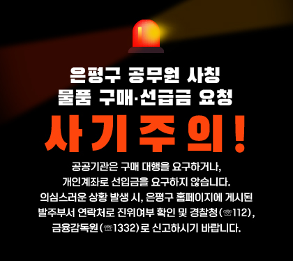 은평구 공무원 사칭
물품 구매 · 선급금 요청 사기주의!
공공기관은 구매 대행을 요구하거나, 개인계좌로 선입금을 요구하지 않습니다.
의심스러운 상황 발생 시, 은평구 홈페이지에 게시된 발주부서 연락처로 진위여부 확인 및 경찰청(☏112), 금융감독원(☏1332)로 신고하시기 바랍니다.