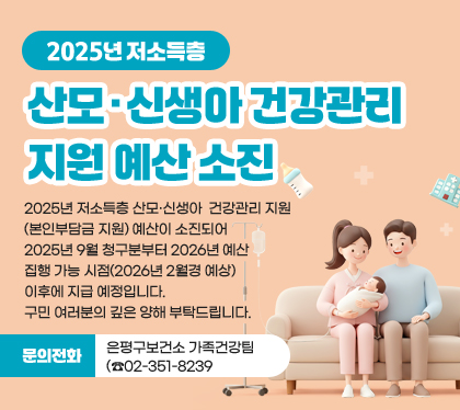 2025년 저소득층 산모·신생아 건강관리 지원 예산 소진
2025년 저소득층 산모·신생아 건강관리 지원(본인부담금 지원) 예산이 소진되어 2025년 9월 청구분부터 2026년 예산 집행 가능 시점(2026년 2월경 예상) 이후에 지급 예정입니다.
구민 여러분의 깊은 양해 부탁드립니다.
문의전화: 은평구보건소 가족건강팀(☎02-351-8239)