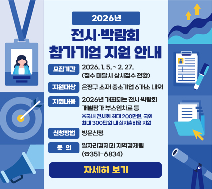 2026년 전시‧박람회 참가기업 지원 안내
- 모집기간 : 2026. 1. 5. ~ 2. 27. (접수 미달시 상시접수 전환)
- 지원대상 : 은평구 소재 중소기업 6개소 내외
- 지원내용 : 2026년 개최되는 전시‧박람회 개별참가 부스임차료 등 ※국내 전시회 최대 200만원, 국외 최대 300만원 내 실지출비용 지원
- 신청방법 : 방문신청
- 문의 : 일자리경제과 지역경제팀(☎351-6834)
자세히 보기