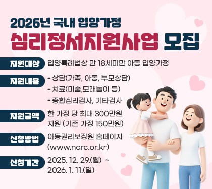 2026년 국내 입양가정 심리정서지원사업 모집
○ 지원대상 : 입양특례법상 만 18세미만 아동 입양가정
○ 지원내용
- 상담(가족, 아동, 부모상담)
- 치료(미술,모래놀이 등)
- 종합심리검사, 기타검사
○ 지원금액 : 한 가정 당 최대 300만원 지원 (기존 가정 150만원)
○ 신청방법 : 아동권리보장원 홈페이지(www.ncrc.or.kr)
○ 신청기간 : 2025. 12. 29.(월) ~ 2026. 1. 11.(일)