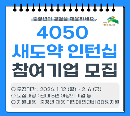 중장년의 경험을 채용하세요
4050 새도약 인턴십 프로그램 참여기업 모집
모집기간 : 2026. 1. 12.월 ~ 2. 6. 금
모집대상 : 관내 5인 이상의 기업 등
지원내용 : 중장년 재용 기업의 인건비 80% 지원
