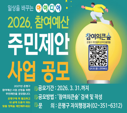 2026년 참여예산 주민제안사업 공모
2027년 은평구 참여예산 사업 선정을 위한 주민제안을 공모합니다.
은평구에 꼭 필요하고 내 삶에 도움이 되는 맞춤정책을 제안해주세요
공모기간 : 2026. 3. 31. 까지
공모방법 : 참여의큰숲 검색 및 작성
문의 : 은평구 자치행정과 02-351-6312