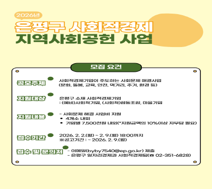 【은평구 사회적경제 지역사회공헌 공모사업 모집】
• 접수기간 : 2026. 2. 2. ~ 2. 9. 18:00까지
※ 공고기간 : ~ 26. 2. 9.
• 신청대상 : 은평구 소재 (예비)사회적기업, (사회적)협동조합, 마을기업
• 공모주제 : 다양한 분야의 지역사회에서 발생하는 문제를 해결할 수 있는창의적인 사업
• 지원내용 : 사회문제 해결에 필요한 사업비 지원
• 지원금액 : 최대 750만원 이내
• 문 의 : 일자리경제과 사회적경제팀 ☏351-6828
