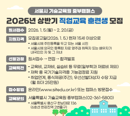 서울시 기술교육원 중부캠퍼스 2026년 상반기 직업교육 훈련생 모집
○ 원서접수 : 2026. 1. 5.(월) ~ 2. 20.(금)
○ 지원자격 : 모집공고일(2026. 1. 5.) 현재 15세 이상으로
- 서울시에 주민등록을 두고 있는 서울 시민
- 서울시에 외국인 등록된 자로 영주권 취득자 또는 배우자가 내국인인 자 및 그 자녀
○ 선발과정 : 원서접수 → 면접 → 합격발표
○ 교육특전
- 교육비, 교재비, 실습비 등 무료(일부학과 재료비 제외)
- 재학 중 국가기술자격증 기능검정료 지원
- 취업연계, 중식제공(주간), 우선선발대상자 수당 지급(월 최대 25만원)
○ 접수방법 : 온라인(www.sitedu.or.kr) 또는 캠퍼스 방문접수
○ 교육문의 : 서울특별시 기술교육원 중부캠퍼스(02-361-5800)
- 서울특별시 용산구 한남대로 136(6호선 한강진역 2번출구)