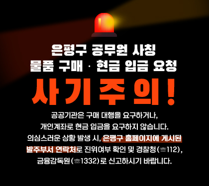 은평구 공무원 사칭
물품 구매 · 현금 입금 요청 사기주의!
공공기관은 구매 대행을 요구하거나, 개인계좌로 현금 입금을 요구하지 않습니다.
의심스러운 상황 발생 시, 은평구 홈페이지에 게시된 발주부서 연락처로 진위여부 확인 및 경찰청(☏112), 금융감독원(☏1332)로 신고하시기 바랍니다.