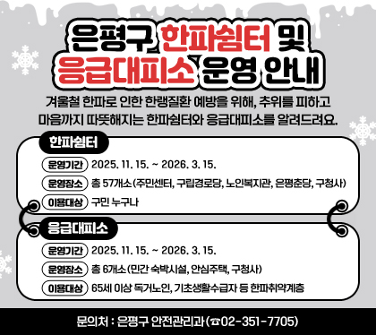 은평구 한파쉼터 및 응급대피소 운영 안내
겨울철 한파로 인한 한랭질환 예방을 위해, 추위를 피하고 마음까지 따뜻해지는 한파쉼터와 응급대피소를 알려드려요.
□ 한파쉼터
〇 운영기간 : 2025. 11. 15. ~ 2026. 3. 15.
〇 운영장소 : 총 57개소(주민센터, 구립경로당, 노인복지관, 은평춘당, 구청사)
〇 이용대상 : 구민 누구나
□ 응급대피소
〇 운영기간 : 2025. 11. 15. ~ 2026. 3. 15.
〇 운영장소 : 총 6개소(민간 숙박시설, 안심주택, 구청사)
〇 이용대상 : 65세 이상 독거노인, 기초생활수급자 등 한파취약계층
□ 문의처 : 은평구 안전관리과(☎02-351-7705)