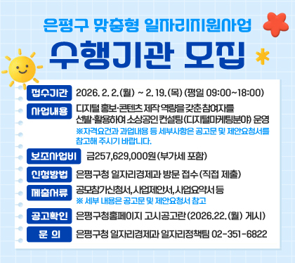 은평구 맞춤형 일자리지원사업 수행기관 모집
접수기간 : 2026. 2. 2.(월) ~ 2. 19.(목)(평일 09:00~18:00)
사업내용 : 디지털 홍보·콘텐츠 제작 역량을 갖춘 참여자를 선발·활용하여 소상공인 컨설팅(디지털마케팅분야) 운영
※자격요건과 과업내용 등 세부사항은 공고문 및 제안요청서를 참고해 주시기 바랍니다.
보조사업비 : 금257,629,000원(부가세 포함)
신청방법 : 은평구청 일자리경제과 방문 접수(직접 제출)
제출서류 : 공모참가신청서, 사업제안서, 사업요약서 등 ※ 세부 내용은 공고문 및 제안요청서 참고
공고확인 : 은평구청홈페이지 고시공고란(2026.22.(월) 게시)
문의 : 은평구청 일자리경제과 일자리정책팀 02-351-6822