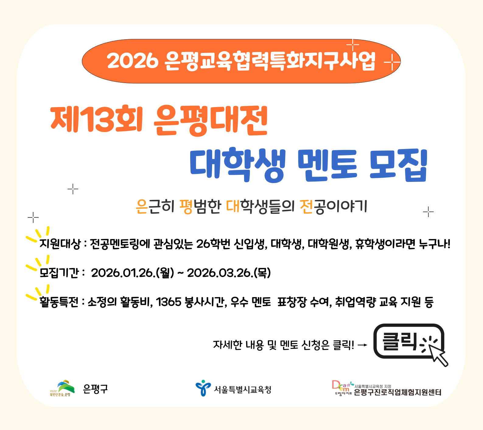 2026 은평교육협력특화지구사업(제13회 은평대전 대학생 멘토 모집)
※모집기간 : 2026.01.26(월) ~ 2026.03.26(목)
※활동내용 :
- 대학생멘토교육(오리엔테이션, 조별교육) 참가
- 중·고등학교로 찾아가는 '전공강연'
- 학과 실무를 체험해보는 '전공체험'
- 1대 1~4의 소그룹 전공상담 '전공박람회'
※모집대상 :
- 전공멘토링에 관심있는 26학번 신입생, 대학(원)생이라면 누구나 지원가능
- 은평구 중·고등학교 출신, 거주, 대학(원)생 우대