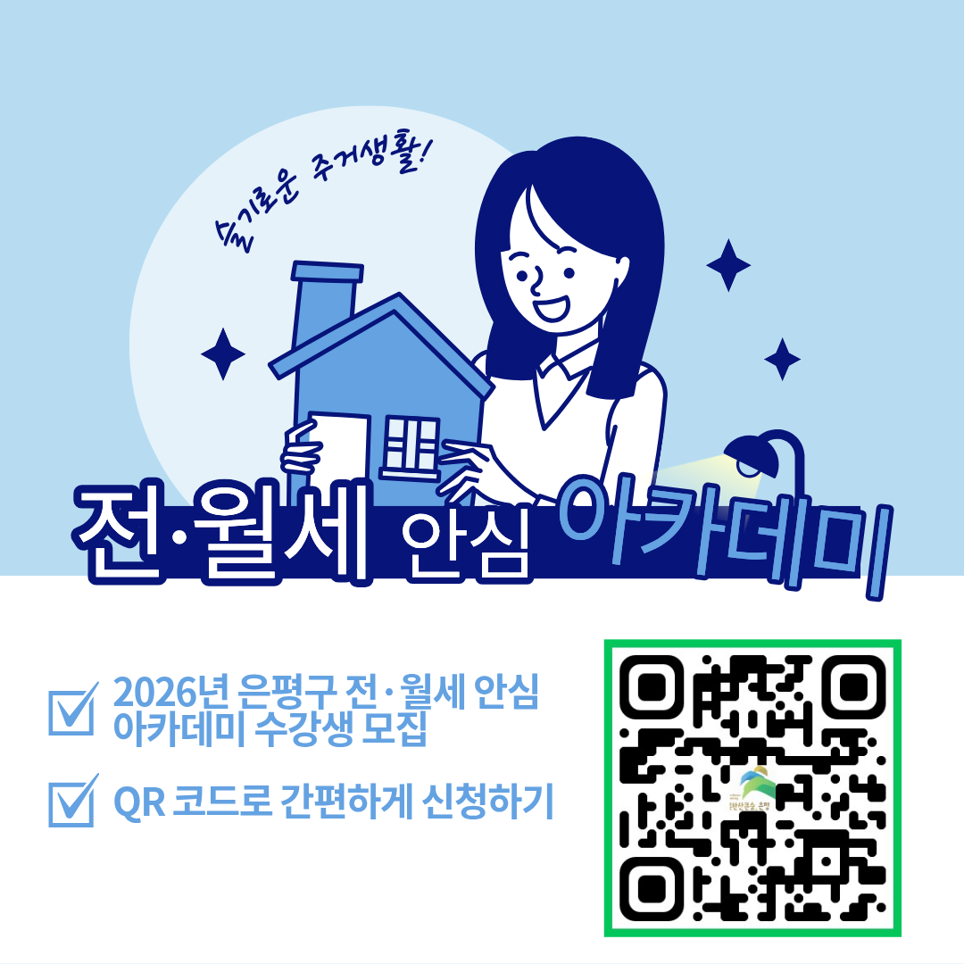 <슬기로운 주거생활! 전·월세 안심 아카데미 수강생 모집>
ㅇ 교육일시 : 2026. 2. 25.(수) 19:00~20:00
ㅇ 교육장소 : 은평구 가족센터 지하 1층 교육장
ㅇ 교육내용 : 전·월세 계약 시 유의사항, 부동산 권리관계 분석방법
ㅇ 교육강사 : 한국공인중개사협회 전임교수 정삼교
ㅇ 신청기간 : 2026. 2. 4.(수) ~ 2. 23.(월)
ㅇ 신청대상 : 사회초년생, 1인가구, 자립준비청년 등
ㅇ 신청방법 : 유선신청(02-351-6765), QR코드
ㅇ 모집인원 : 30명 (선착순 모집)