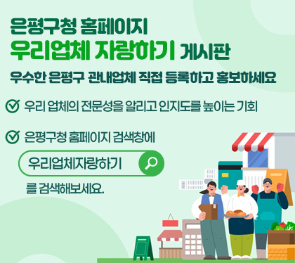 /은평구청 홈페이지 우리업체 자랑하기 게시판
/우수한 은평구 관내업체 직접 등록하고 홍보하세요
/우리 업체의 전문성을 알리고 인지도를 높이는 기회
/은평구청 홈페이지 검색창에 우리업체자랑하기 를 검색해보세요.