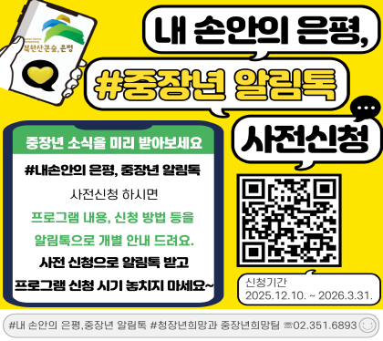 내 손안의 은평, 중장년 알림톡 사전신청 안내
은평구에서 운영하는 중장년 교육, 프로그램 등 미리 안내를 받고 싶다면
▶2026년 내 손안의 은평, 중장년 알림톡◀ 사전신청해주세요.
신청 시 교육내용, 참여방법, 신청링크 등 자세한 사항을 개별 알림톡으로 안내드립니다.
▣ 신청기간 : 2026. 12. 10. ~ 2026. 3. 31.
▣ 주요내용 : 2026년 은평구 중장년 교육 참여자 모집 시 교육내용, 신청방법 등알림톡 사전 안내
▣ 신청방법 : 온라인 신청 신청링크 https://naver.me/xmBJGgOE)
