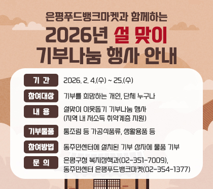 은평푸드뱅크마켓과 함께하는
2026년 설맞이 기부나눔 행사 안내
기간 : 2026. 2. 4.(수) ~ 25.(수)
참여대상 : 기부를 희망하는 개인, 단체 누구나
내용 : 설맞이 이웃돕기 기부나눔 행사 (지역 내 저소득 취약계층 지원)
기부물품 : 통조림 등 가공식품류, 생활용품 등
참여방법 : 동주민센터에 설치된 기부 상자에 물품 기부
문의 : 은평구청 복지정책과(02-351-7009), 동주민센터 은평푸드뱅크마켓(02-354-1377)