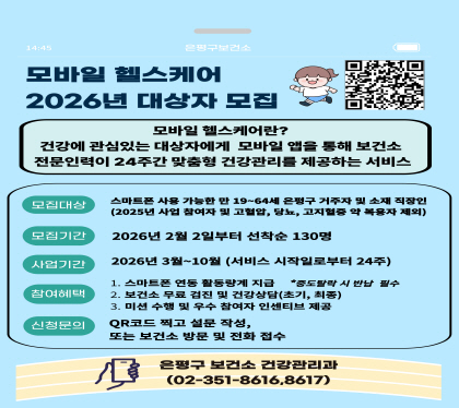 2026년 모바일헬스케어 참여자 모집
○ 모집기간 : 2026.02.02.(월)부터 모집
○ 모집인원 : 선착순 130명
○ 대상자 등록 기준
- 만 19세~64세
- 은평구 거주자 및 소재 직장인
- 고혈압, 당뇨병, 이상지질혈증 질환자 및 약물복용자 제외
○ 신청방법 : 네이버모아폼 신청, 은평구보건소 방문 및 전화 신청
○ 참여혜택
- 스마트워치 무료지원
- 3회 무료 건강검진 및 검진결과 상담
- 모바일 앱을 통한 건강정보 및 1:1 맞춤형 상담 제공
- 참여와 성과에 따라 인센티브 제공
○ 문의번호 : 건강관리과☎(02)351-8616, 8617