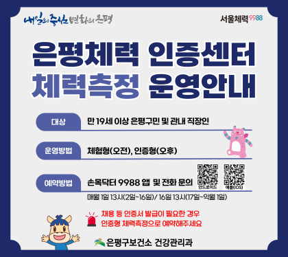 은평구보건소 「은평체력인증센터」 체력측정 신청 안내
ㅇ 기 간 : 2026. 1. ~ 12.
ㅇ 대 상 : 만 19세 이상 은평구민 및 관내 직장인
ㅇ 장 소 : 불광보건지소(은평구 연서로 34길 11) 2층
ㅇ 방 법 : ‘손목닥터9988’ 앱을 통한 예약 접수
매월 1일(2일~16일 참여자), 매월 16일(17일 ~익월 1일 참여자) 13:00
- 안드로이드 설치 https://m.site.naver.com/1Xr6d
- 애플 설치 https://m.site.naver.com/1Xr6I
ㅇ 준비물: 본인확인 가능한 신분증, 운동복, 실내용 운동화
※ 체력측정 방문 전 ‘국민체력100’ 홈페이지 가입 필수
ㅇ 내 용 : 개인별 체력측정 및 맞춤형 운동상담 제공
ㅇ 문 의
- 카카오톡 채널 ‘은평구보건소 운동라이프’ 1:1 채팅
(https://pf.kakao.com/_FFxgJs/chat)
- 은평구보건소 건강관리과 (☏ 02-351-8663~4, 7)