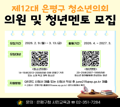 <제12대 은평구 청소년의회 의원 및 멘토모집>
- 모집대상
· 청소년의원 : 은평구 내 거주 또는 중·고등학교에 재학 중인 14세~19세 이하 청소년
· 청년멘토 : 청소년참여기구 활동경험이 있거나 청소년정책에 대한 이해가 높은 20~29세 청년
- 모집기간: 2026. 2. 9.(월) ~ 3. 13.(금)
- 신청링크
· 청소년의원 : https://naver.me/GOh0tVqY
· 청년멘토 : https://naver.me/x1mleI2S
- 문 의: 은평구청 시민교육과 청소년참여팀(☎02-351-7284)