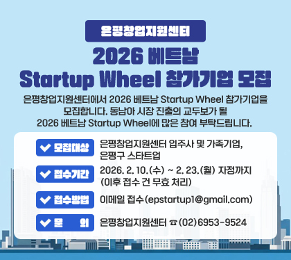은평창업지원센터 2026 베트남 Startup Wheel 참가기업 모집
은평창업지원센터에서 2026 베트남 Startup Wheel 참가기업을 모집합니다. 동남아 시장 진출의 교두보가 될 2026 베트남 Startup Wheel에 많은 참여 부탁드립니다.
❍ 모집대상 : 은평창업지원센터 입주사 및 가족기업, 은평구 스타트업
❍ 접수기간 : 2026. 2. 10.(수) ~ 2. 23.(월) 자정까지 (이후 접수 건 무효 처리)
❍ 접수방법 : 이메일 접수(epstartup1@gmail.com)
❍ 문의 : 은평창업지원센터 ☎(02)6953-9524