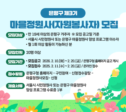 은평구 제3기 마을정원사(자원봉사자) 모집
모집대상
- 만 19세 이상의 은평구 거주자 ※ 모집 공고일 기준
- 서울시 시민정원사 또는 은평구 마을정원사 양성 프로그램 이수자
- 월 1회 이상 활동이 가능하신 분
모집인원: 20명 이상
모집기간
모집공고 : 2026. 2. 10.(화) ~ 2. 20.(금) / 은평구청 홈페이지 공고 게시
모집접수 : 2025. 2. 11.(수) ~ 2. 20.(금) / 온라인 접수
접수방법 : 은평구청 홈페이지- 구민참여- 신청접수광장- 마을정원사모집-신청
제출서류 : 서울시 시민정원사 또는 은평구 마을정원사 양성 프로그램 수료증 1부