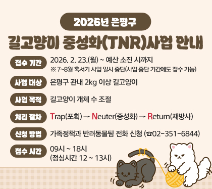 2026년 은평구 길고양이 중성화(TNR)사업 안내
□ 접수 기간 : 2026. 2. 23.(월) ~ 예산 소진 시까지 ※ 7~8월 혹서기 사업 일시 중단(사업 중단 기간에도 접수 가능)
□ 사업 대상 : 은평구 관내 2kg 이상 길고양이
□ 사업 목적 : 길고양이 개체 수 조절
□ 처리 절차 : Trap(포획)→Neuter(중성화)→Return(재방사)
□ 신청 방법 : 가족정책과 반려동물팀 전화 신청 (☎02-351-6844)
□ 접수 시간 : 09시 ~ 18시 (점심시간 12 ~ 13시)