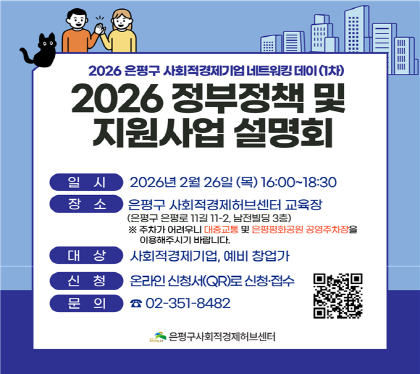 사회적경제기업 네트워킹 데이
"2026 정부정책 및 지원사업 설명회“
○ 일 시 : 2026. 2. 26.(목) 16:00~18:30
○ 장 소 : 은평구사회적경제허브센터 교육장
(은평로 11길 11-2, 남전빌딩 3층)
○ 대 상 : 사회적경제기업인, 예비 창업가
○ 주요내용
- 사회적경제 정책방향 및 주요 지원사업
- 소상공인 지원정책 및 지원사업 등
○ 신 청 : 온라인 신청서로 신청·접수
○ 유의사항
- 주차가 어려우니 대중교통 및 인근 공영주차장 이용
○ 문 의 : 은평구사회적경제허브센터 (☎351-8482)
